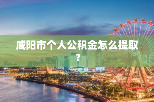 咸阳市个人公积金怎么提取？