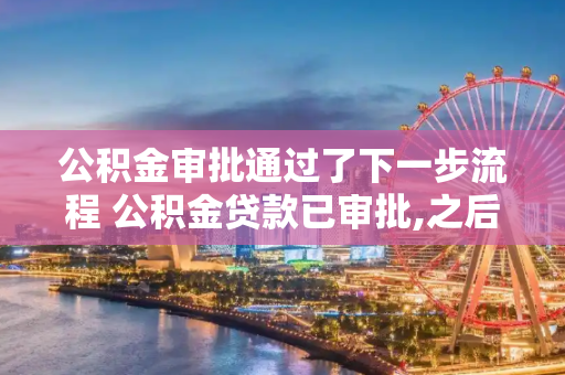 公积金审批通过了下一步流程 公积金贷款已审批,之后是什么程序