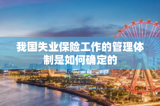 我国失业保险工作的管理体制是如何确定的