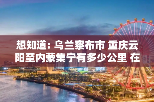 想知道: 乌兰察布市 重庆云阳至内蒙集宁有多少公里 在哪南站