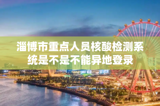 淄博市重点人员核酸检测系统是不是不能异地登录