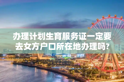 办理计划生育服务证一定要去女方户口所在地办理吗?可以到目前居住地办理吗?