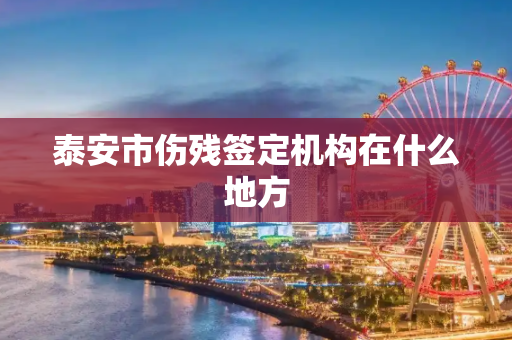 泰安市伤残签定机构在什么地方