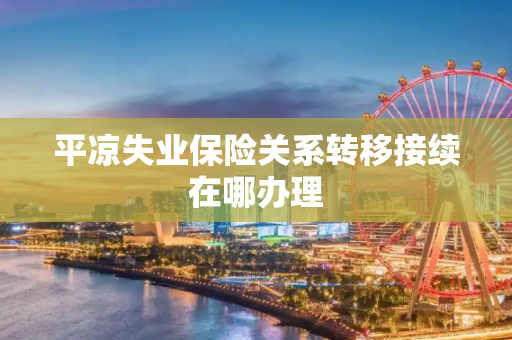 平凉失业保险关系转移接续在哪办理