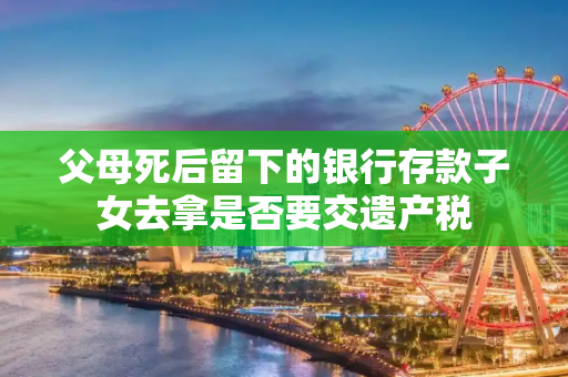 父母死后留下的银行存款子女去拿是否要交遗产税