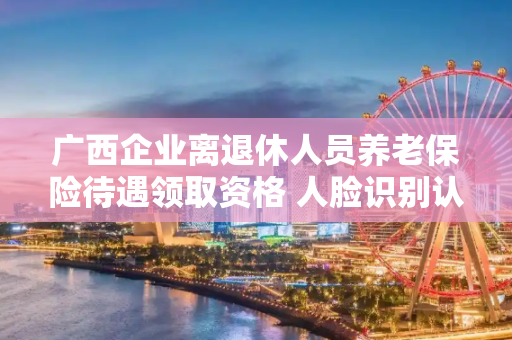 广西企业离退休人员养老保险待遇领取资格 人脸识别认证工作