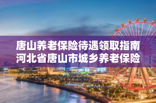 唐山养老保险待遇领取指南河北省唐山市城乡养老保险领取标准
