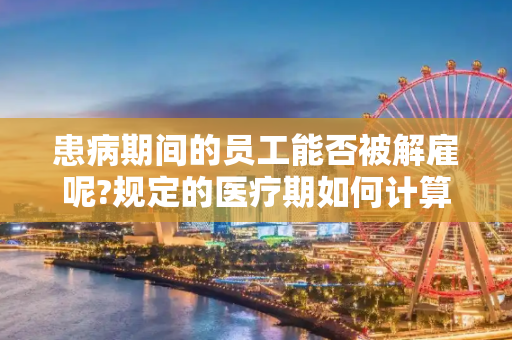 患病期间的员工能否被解雇呢?规定的医疗期如何计算