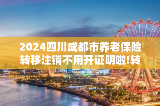 2024四川成都市养老保险转移注销不用开证明啦!转移有什么程序