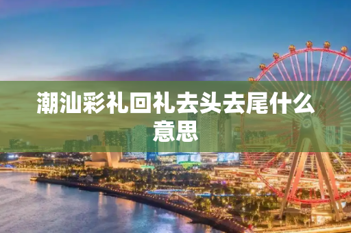 潮汕彩礼回礼去头去尾什么意思