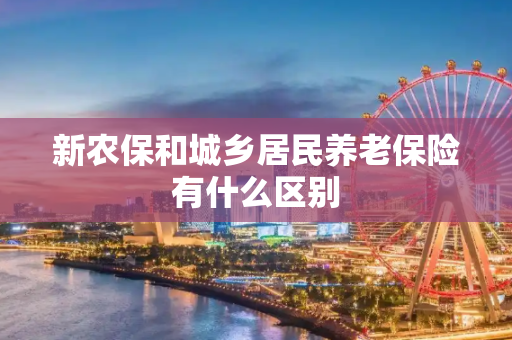 新农保和城乡居民养老保险有什么区别