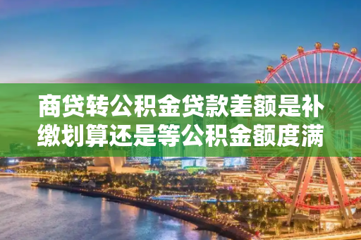 商贷转公积金贷款差额是补缴划算还是等公积金额度满了划算