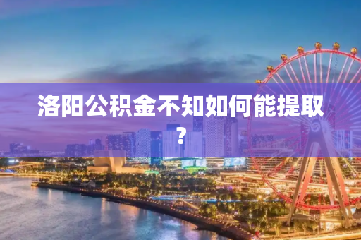 洛阳公积金不知如何能提取?