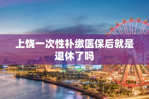 上饶一次性补缴医保后就是退休了吗