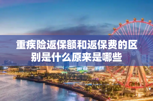 重疾险返保额和返保费的区别是什么原来是哪些