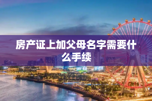 房产证上加父母名字需要什么手续