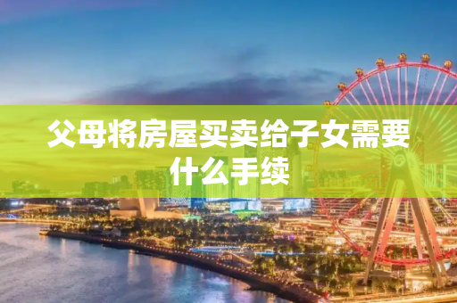 父母将房屋买卖给子女需要什么手续