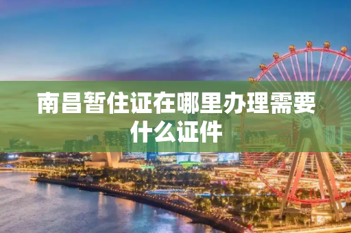 南昌暂住证在哪里办理需要什么证件