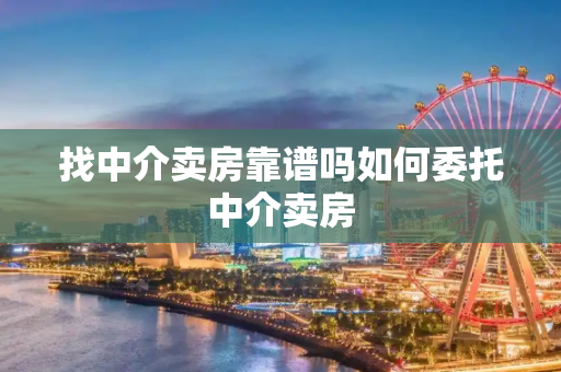 找中介卖房靠谱吗如何委托中介卖房
