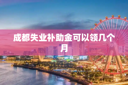 成都失业补助金可以领几个月