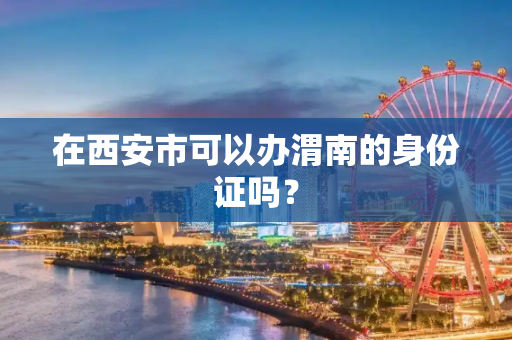 在西安市可以办渭南的身份证吗？