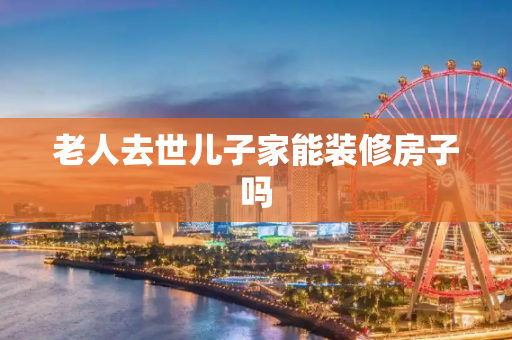 老人去世儿子家能装修房子吗