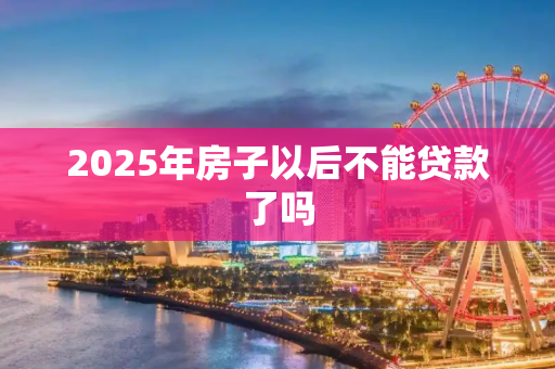 2025年房子以后不能贷款了吗