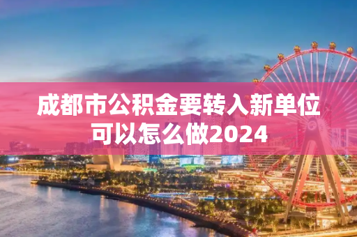 成都市公积金要转入新单位可以怎么做2024