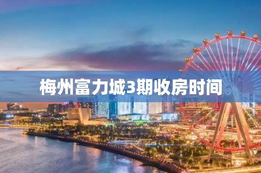 梅州富力城3期收房时间