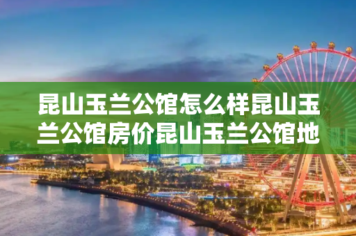昆山玉兰公馆怎么样昆山玉兰公馆房价昆山玉兰公馆地理位置