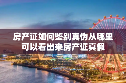 房产证如何鉴别真伪从哪里可以看出来房产证真假