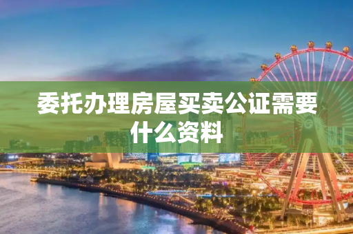 委托办理房屋买卖公证需要什么资料