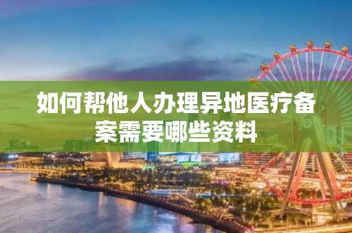 如何帮他人办理异地医疗备案需要哪些资料