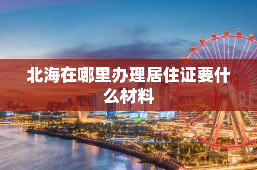 北海在哪里办理居住证要什么材料