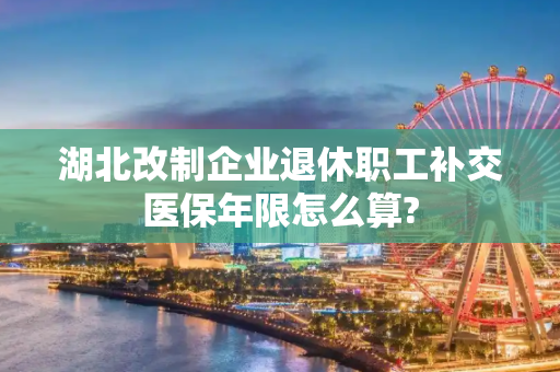 湖北改制企业退休职工补交医保年限怎么算?