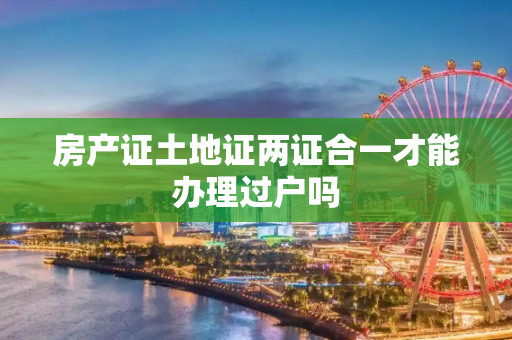房产证土地证两证合一才能办理过户吗
