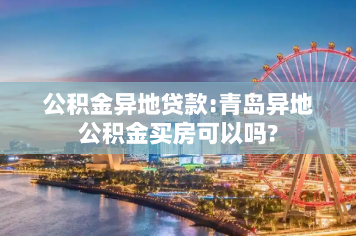公积金异地贷款:青岛异地公积金买房可以吗?