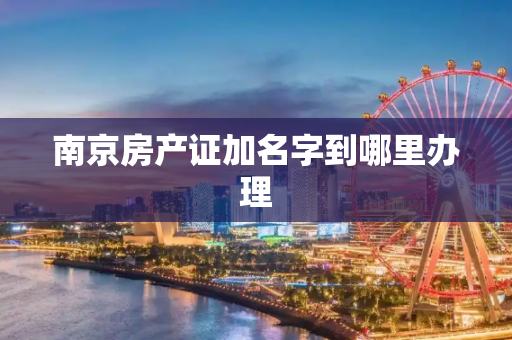 南京房产证加名字到哪里办理