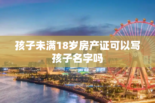 孩子未满18岁房产证可以写孩子名字吗