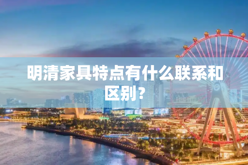 明清家具特点有什么联系和区别？