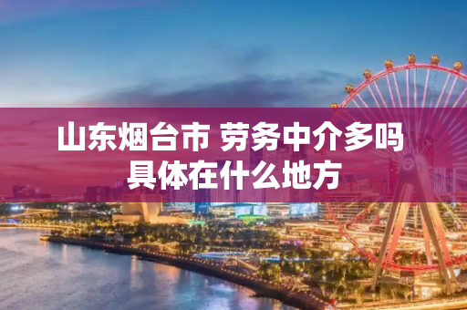 山东烟台市 劳务中介多吗 具体在什么地方