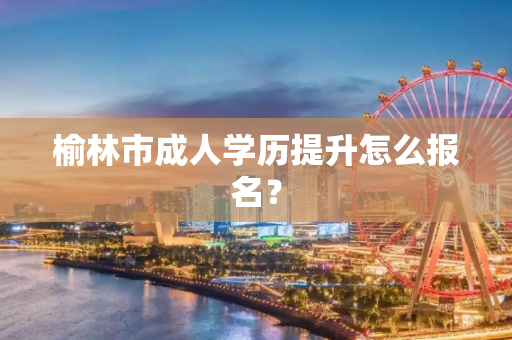 榆林市成人学历提升怎么报名？