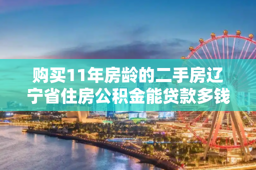 购买11年房龄的二手房辽宁省住房公积金能贷款多钱
