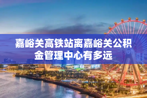 嘉峪关高铁站离嘉峪关公积金管理中心有多远