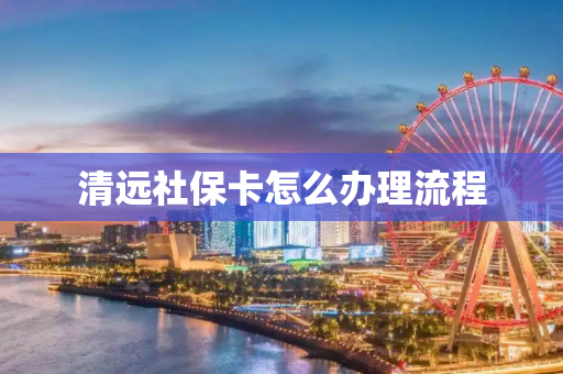 清远社保卡怎么办理流程