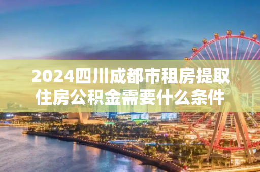 2024四川成都市租房提取住房公积金需要什么条件
