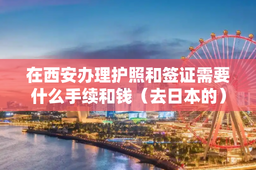 在西安办理护照和签证需要什么手续和钱（去日本的）有没有办过的朋友啊