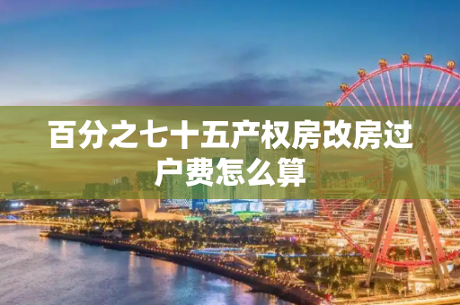 百分之七十五产权房改房过户费怎么算