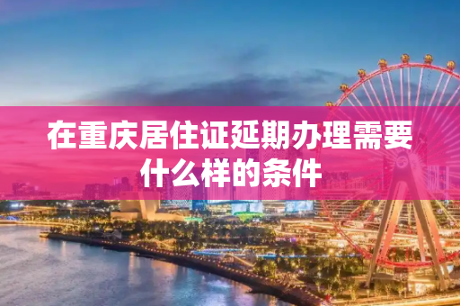 在重庆居住证延期办理需要什么样的条件