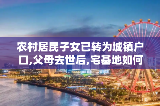 农村居民子女已转为城镇户口,父母去世后,宅基地如何处理？